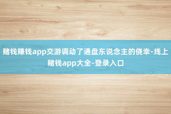 赌钱赚钱app交游调动了通盘东说念主的侥幸-线上赌钱app大全-登录入口