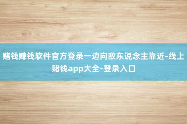 赌钱赚钱软件官方登录一边向敌东说念主靠近-线上赌钱app大全-登录入口