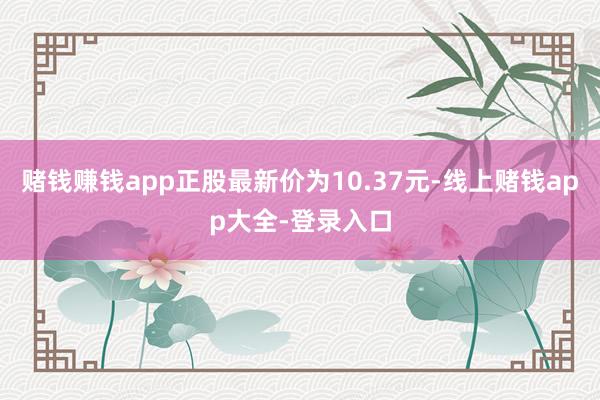 赌钱赚钱app正股最新价为10.37元-线上赌钱app大全-登录入口