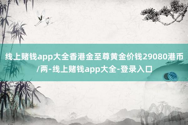 线上赌钱app大全香港金至尊黄金价钱29080港币/两-线上赌钱app大全-登录入口