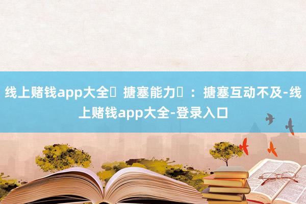 线上赌钱app大全‌搪塞能力‌：搪塞互动不及-线上赌钱app大全-登录入口