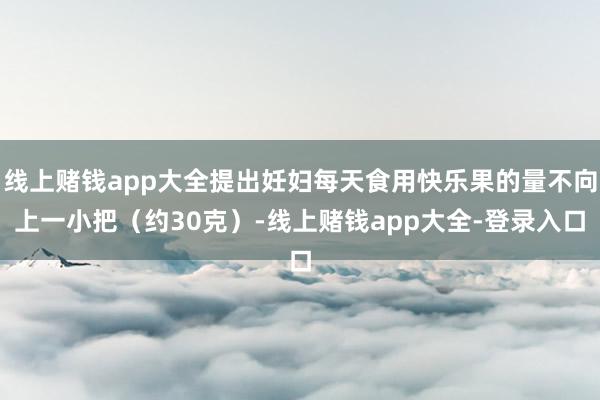 线上赌钱app大全提出妊妇每天食用快乐果的量不向上一小把（约30克）-线上赌钱app大全-登录入口