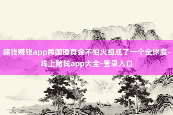 赌钱赚钱app两国锤真金不怕火组成了一个全球庭-线上赌钱app大全-登录入口