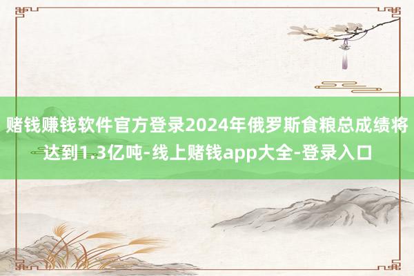 赌钱赚钱软件官方登录2024年俄罗斯食粮总成绩将达到1.3亿吨-线上赌钱app大全-登录入口