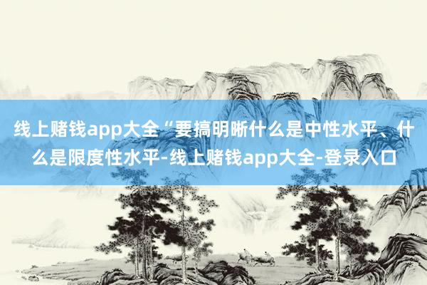 线上赌钱app大全“要搞明晰什么是中性水平、什么是限度性水平-线上赌钱app大全-登录入口