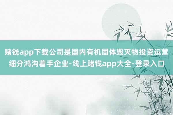 赌钱app下载公司是国内有机固体毁灭物投资运营细分鸿沟着手企业-线上赌钱app大全-登录入口