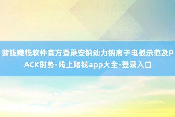 赌钱赚钱软件官方登录　　安钠动力钠离子电板示范及PACK时势-线上赌钱app大全-登录入口