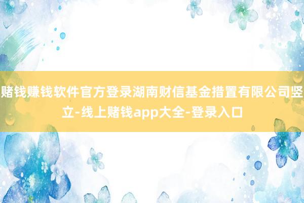 赌钱赚钱软件官方登录湖南财信基金措置有限公司竖立-线上赌钱app大全-登录入口