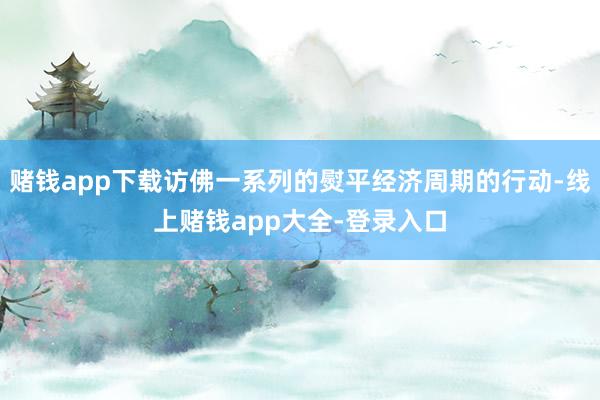 赌钱app下载访佛一系列的熨平经济周期的行动-线上赌钱app大全-登录入口