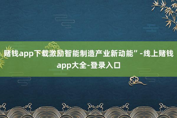 赌钱app下载激励智能制造产业新动能”-线上赌钱app大全-登录入口