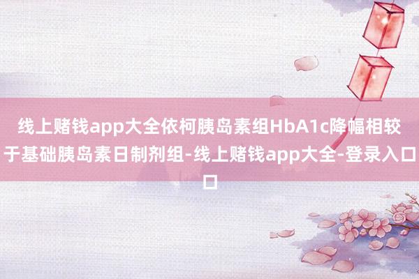 线上赌钱app大全依柯胰岛素组HbA1c降幅相较于基础胰岛素日制剂组-线上赌钱app大全-登录入口