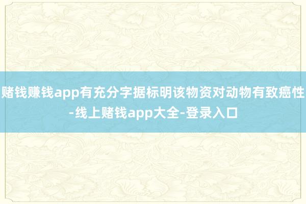 赌钱赚钱app有充分字据标明该物资对动物有致癌性-线上赌钱app大全-登录入口