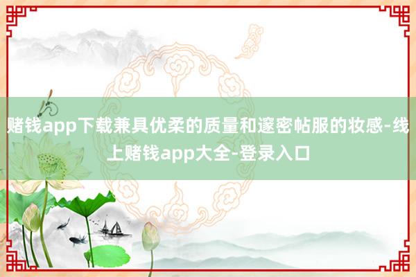 赌钱app下载兼具优柔的质量和邃密帖服的妆感-线上赌钱app大全-登录入口