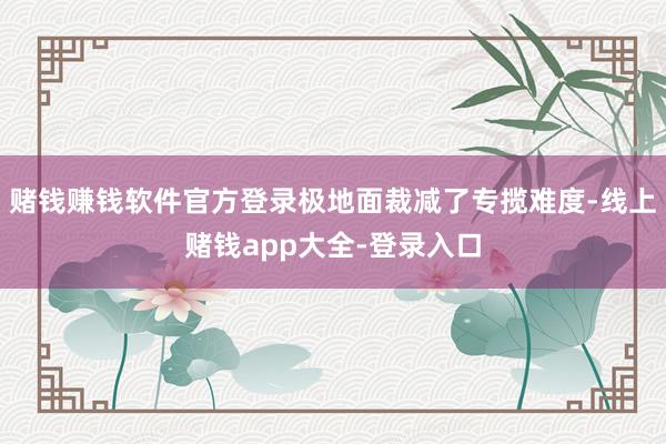 赌钱赚钱软件官方登录极地面裁减了专揽难度-线上赌钱app大全-登录入口