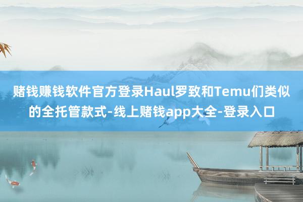 赌钱赚钱软件官方登录Haul罗致和Temu们类似的全托管款式-线上赌钱app大全-登录入口