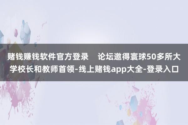 赌钱赚钱软件官方登录    论坛邀得寰球50多所大学校长和教师首领-线上赌钱app大全-登录入口