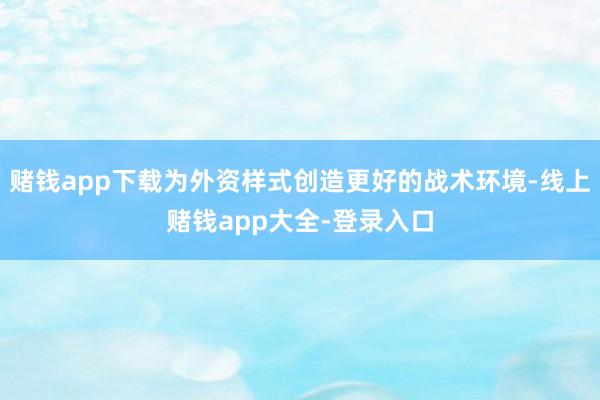 赌钱app下载为外资样式创造更好的战术环境-线上赌钱app大全-登录入口