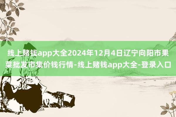 线上赌钱app大全2024年12月4日辽宁向阳市果菜批发市集价钱行情-线上赌钱app大全-登录入口