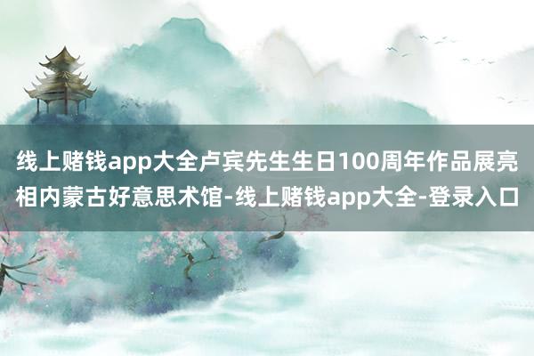 线上赌钱app大全卢宾先生生日100周年作品展亮相内蒙古好意思术馆-线上赌钱app大全-登录入口