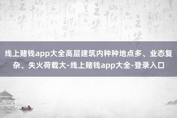 线上赌钱app大全高层建筑内种种地点多、业态复杂、失火荷载大-线上赌钱app大全-登录入口