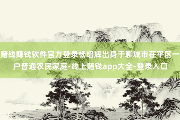 赌钱赚钱软件官方登录杨绍辉出身于聊城市茌平区一户普通农民家庭-线上赌钱app大全-登录入口