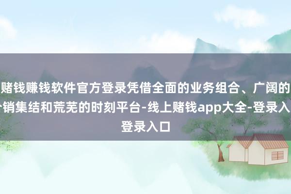 赌钱赚钱软件官方登录凭借全面的业务组合、广阔的分销集结和荒芜的时刻平台-线上赌钱app大全-登录入口