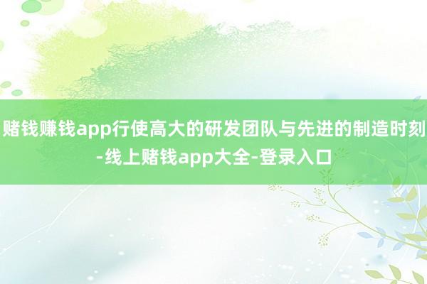 赌钱赚钱app行使高大的研发团队与先进的制造时刻-线上赌钱app大全-登录入口