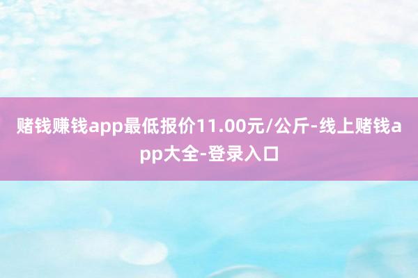 赌钱赚钱app最低报价11.00元/公斤-线上赌钱app大全-登录入口