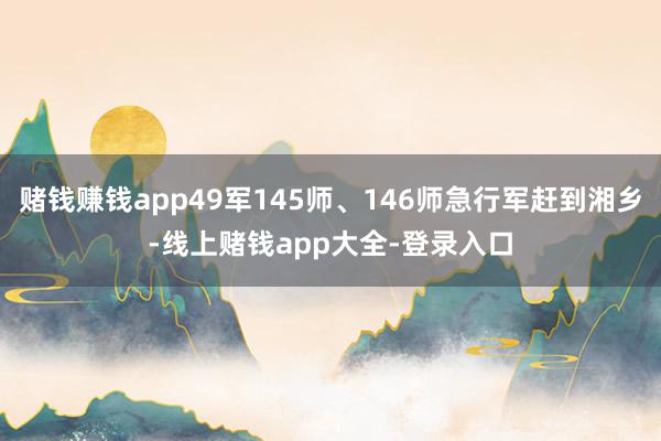 赌钱赚钱app49军145师、146师急行军赶到湘乡-线上赌钱app大全-登录入口