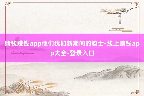 赌钱赚钱app他们犹如新期间的骑士-线上赌钱app大全-登录入口