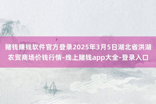 赌钱赚钱软件官方登录2025年3月5日湖北省洪湖农贸商场价钱行情-线上赌钱app大全-登录入口