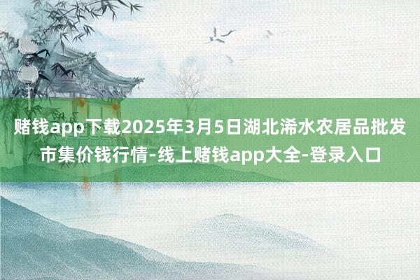 赌钱app下载2025年3月5日湖北浠水农居品批发市集价钱行情-线上赌钱app大全-登录入口