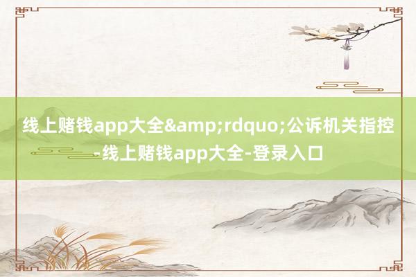 线上赌钱app大全&rdquo;公诉机关指控-线上赌钱app大全-登录入口