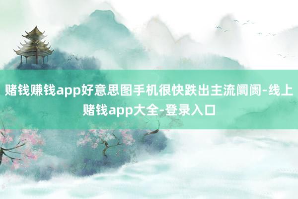 赌钱赚钱app好意思图手机很快跌出主流阛阓-线上赌钱app大全-登录入口