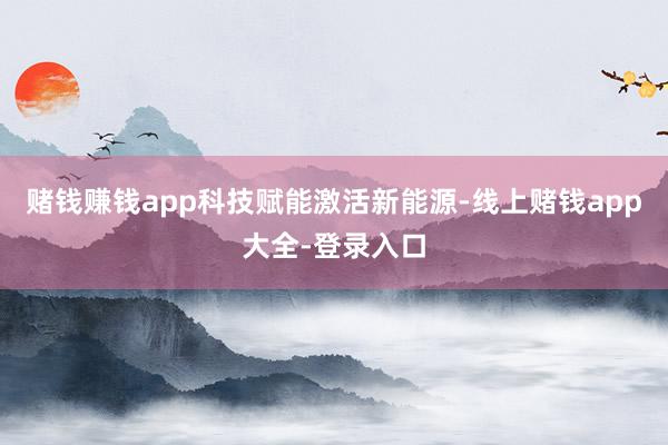赌钱赚钱app　　科技赋能激活新能源-线上赌钱app大全-登录入口