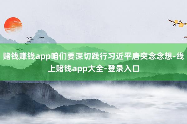 赌钱赚钱app咱们要深切践行习近平唐突念念想-线上赌钱app大全-登录入口