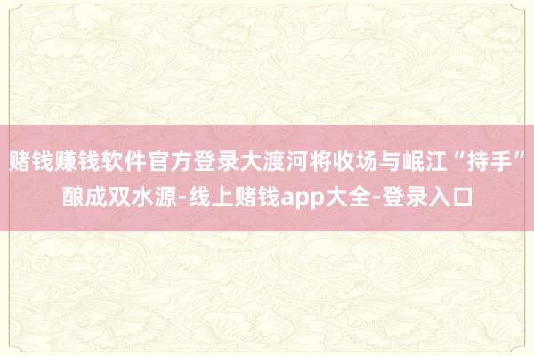 赌钱赚钱软件官方登录大渡河将收场与岷江“持手”酿成双水源-线上赌钱app大全-登录入口
