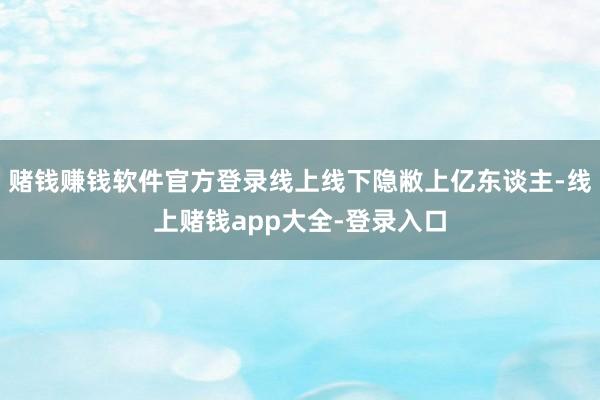 赌钱赚钱软件官方登录线上线下隐敝上亿东谈主-线上赌钱app大全-登录入口