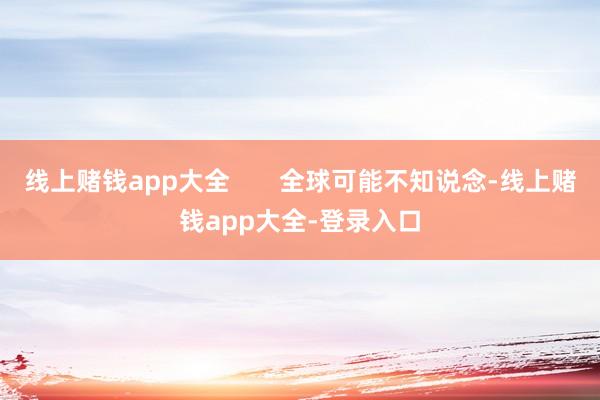 线上赌钱app大全 全球可能不知说念-线上赌钱app大全-登录入口