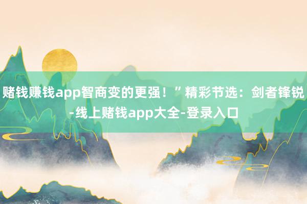 赌钱赚钱app智商变的更强！”精彩节选：剑者锋锐-线上赌钱app大全-登录入口