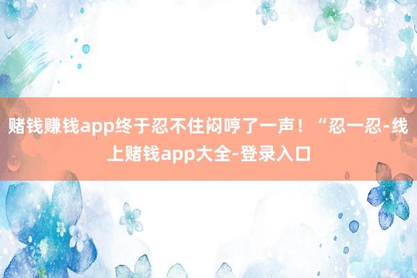 赌钱赚钱app终于忍不住闷哼了一声！“忍一忍-线上赌钱app大全-登录入口