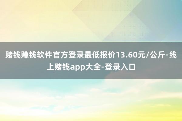赌钱赚钱软件官方登录最低报价13.60元/公斤-线上赌钱app大全-登录入口