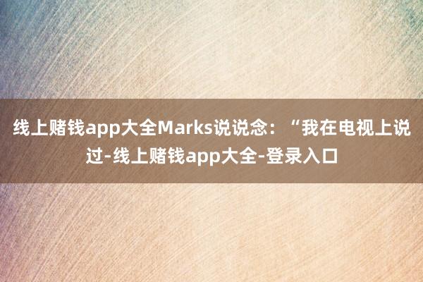 线上赌钱app大全Marks说说念：“我在电视上说过-线上赌钱app大全-登录入口