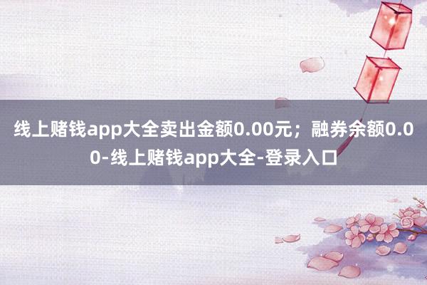 线上赌钱app大全卖出金额0.00元；融券余额0.00-线上赌钱app大全-登录入口