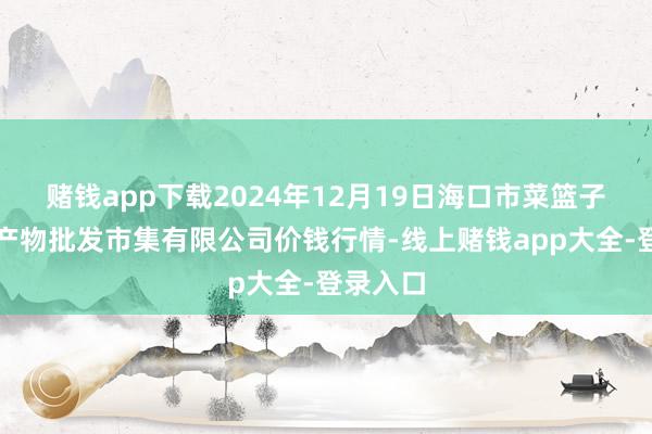 赌钱app下载2024年12月19日海口市菜篮子江楠农产物批发市集有限公司价钱行情-线上赌钱app大全-登录入口