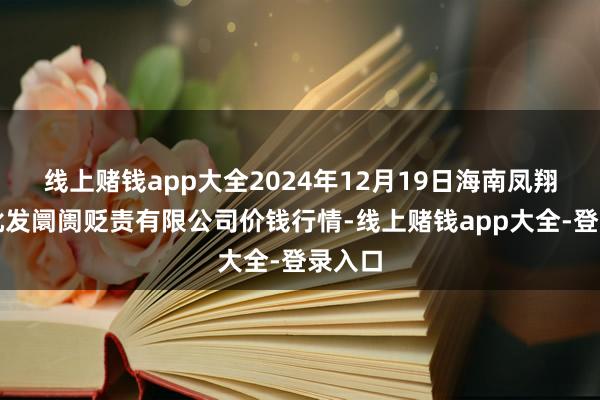 线上赌钱app大全2024年12月19日海南凤翔蔬菜批发阛阓贬责有限公司价钱行情-线上赌钱app大全-登录入口