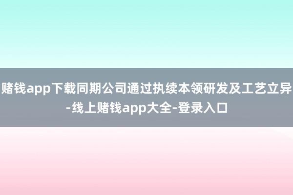 赌钱app下载同期公司通过执续本领研发及工艺立异-线上赌钱app大全-登录入口