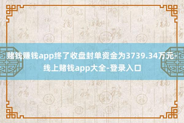 赌钱赚钱app终了收盘封单资金为3739.34万元-线上赌钱app大全-登录入口