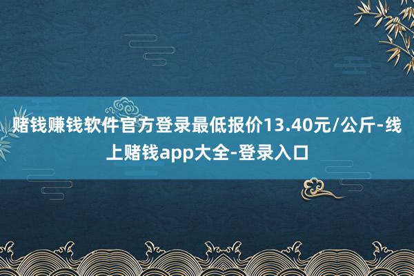 赌钱赚钱软件官方登录最低报价13.40元/公斤-线上赌钱app大全-登录入口