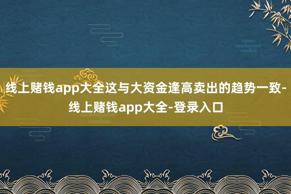 线上赌钱app大全这与大资金逢高卖出的趋势一致-线上赌钱app大全-登录入口